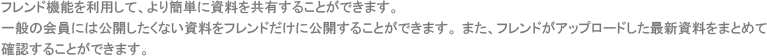 フレンド機能を利用して、より簡単に資料を共有することができます。一般の会員には公開したくない資料をフレンドだけに公開することができます。 また、フレンドがアップロードした最新資料をまとめて確認することができます。